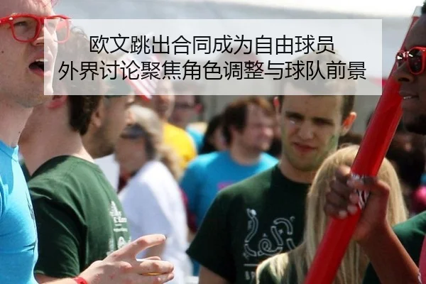 欧文跳出合同成为自由球员 外界讨论聚焦角色调整与球队前景
